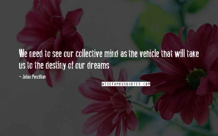 Julian Pencilliah Quotes: We need to see our collective mind as the vehicle that will take us to the destiny of our dreams