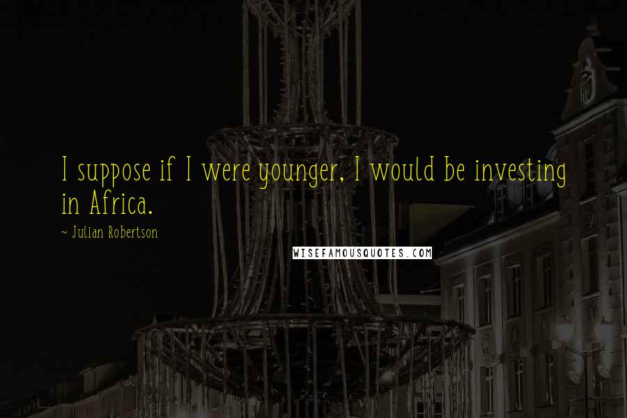 Julian Robertson Quotes: I suppose if I were younger, I would be investing in Africa.