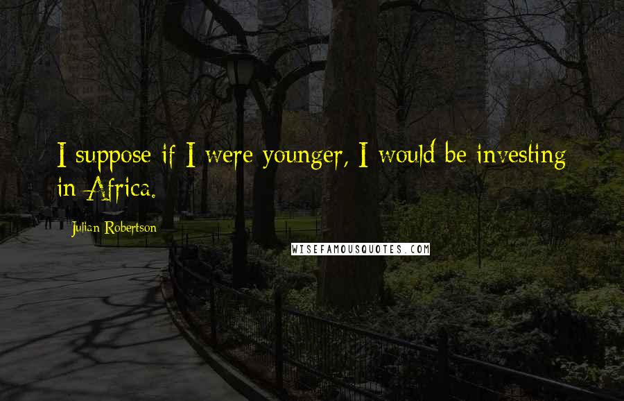 Julian Robertson Quotes: I suppose if I were younger, I would be investing in Africa.