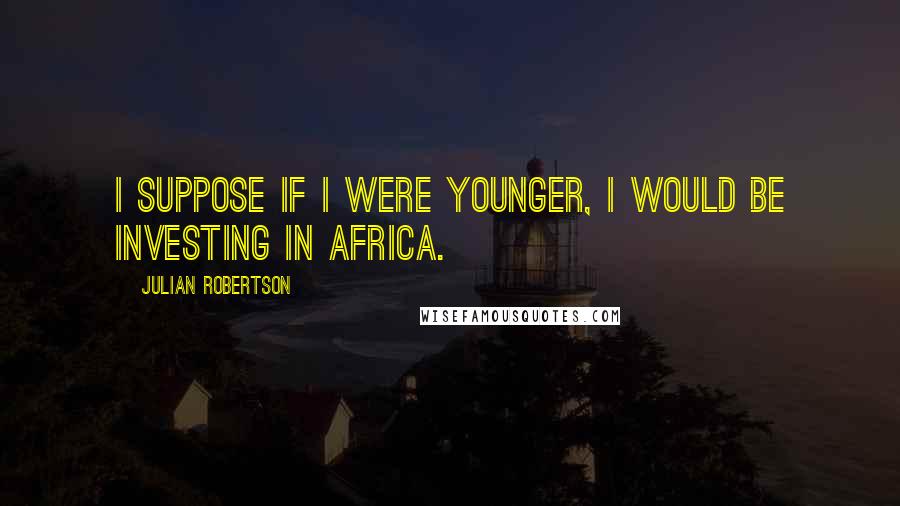 Julian Robertson Quotes: I suppose if I were younger, I would be investing in Africa.