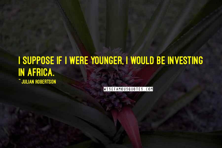 Julian Robertson Quotes: I suppose if I were younger, I would be investing in Africa.