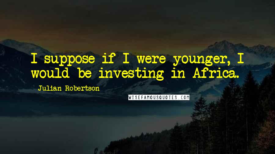 Julian Robertson Quotes: I suppose if I were younger, I would be investing in Africa.