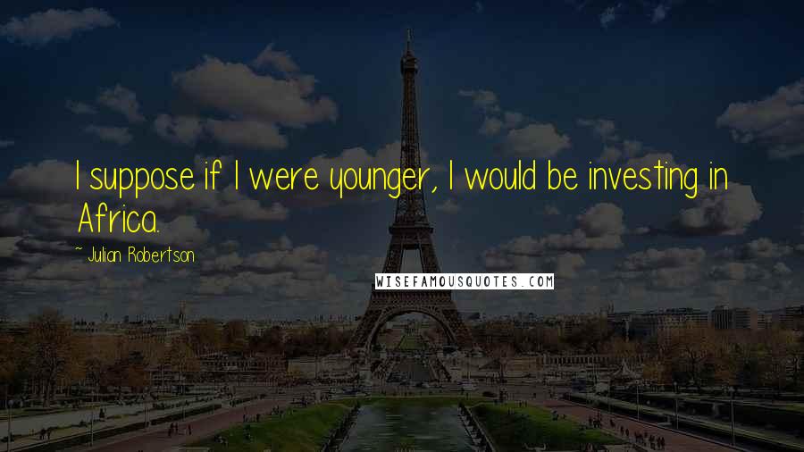 Julian Robertson Quotes: I suppose if I were younger, I would be investing in Africa.