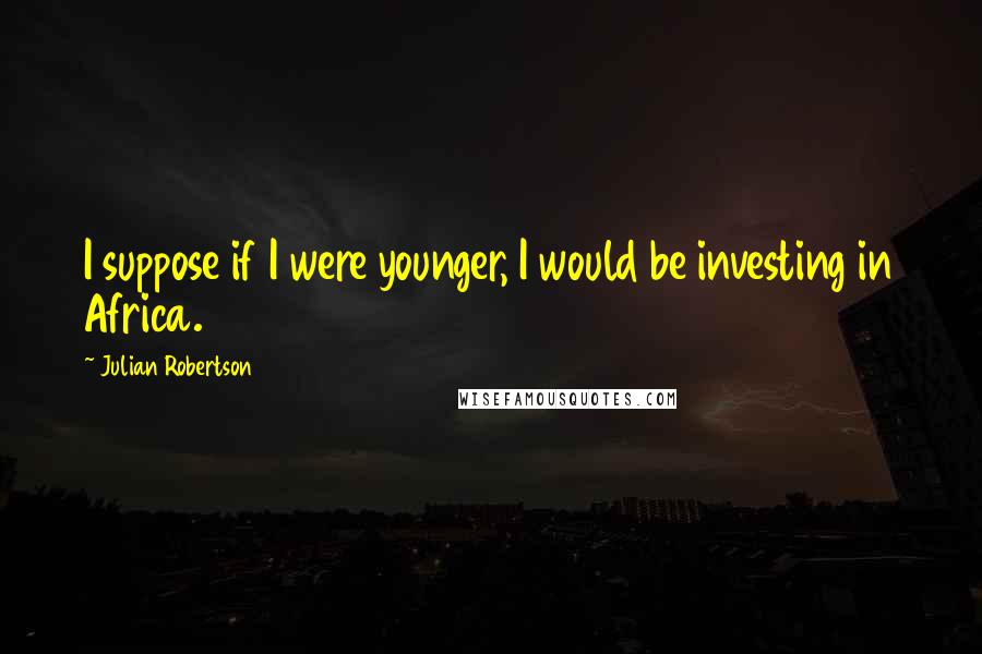 Julian Robertson Quotes: I suppose if I were younger, I would be investing in Africa.