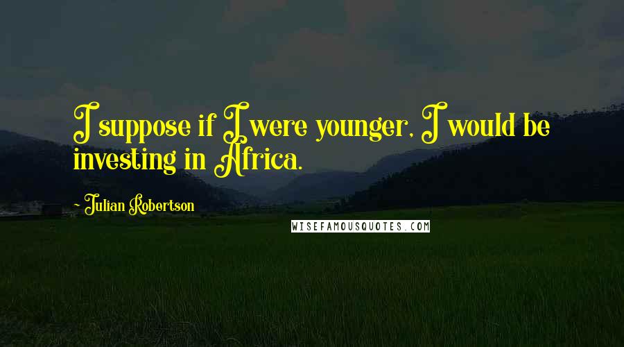Julian Robertson Quotes: I suppose if I were younger, I would be investing in Africa.
