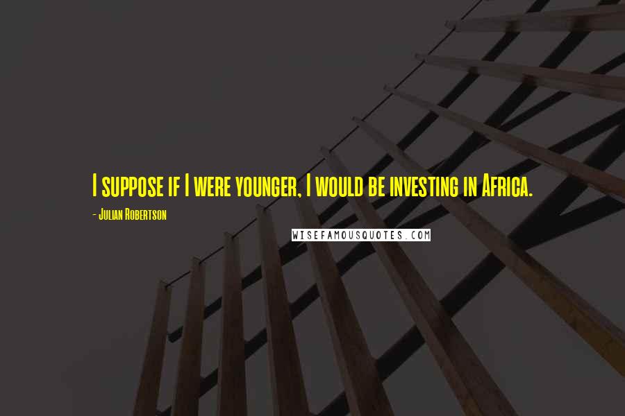 Julian Robertson Quotes: I suppose if I were younger, I would be investing in Africa.