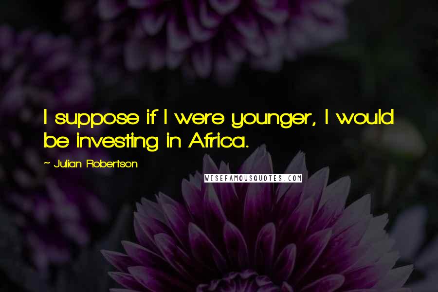 Julian Robertson Quotes: I suppose if I were younger, I would be investing in Africa.