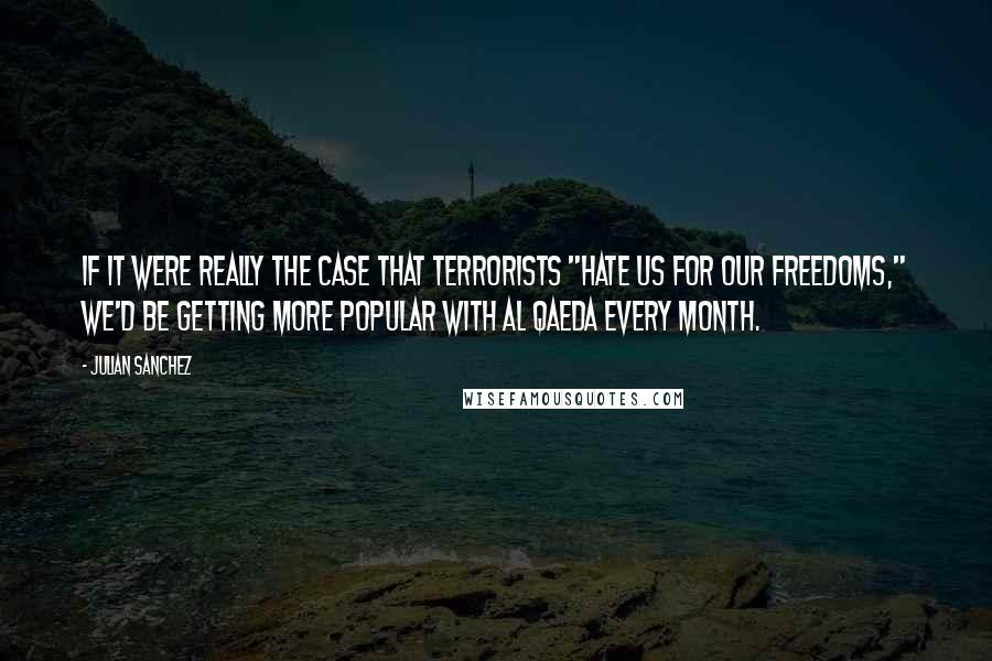 Julian Sanchez Quotes: If it were really the case that terrorists "hate us for our freedoms," we'd be getting more popular with Al Qaeda every month.