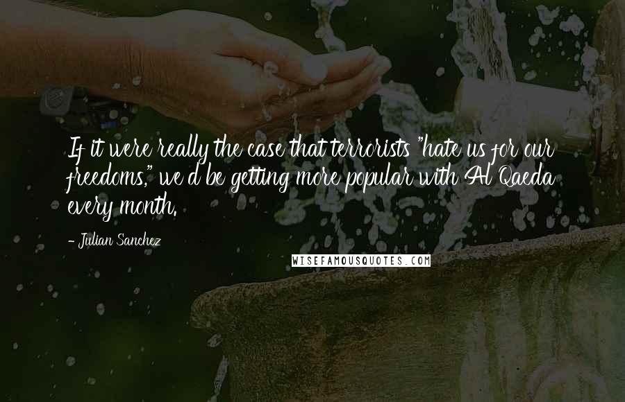 Julian Sanchez Quotes: If it were really the case that terrorists "hate us for our freedoms," we'd be getting more popular with Al Qaeda every month.