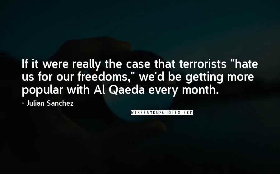 Julian Sanchez Quotes: If it were really the case that terrorists "hate us for our freedoms," we'd be getting more popular with Al Qaeda every month.