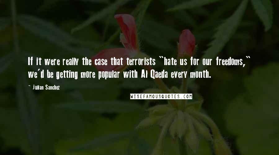 Julian Sanchez Quotes: If it were really the case that terrorists "hate us for our freedoms," we'd be getting more popular with Al Qaeda every month.