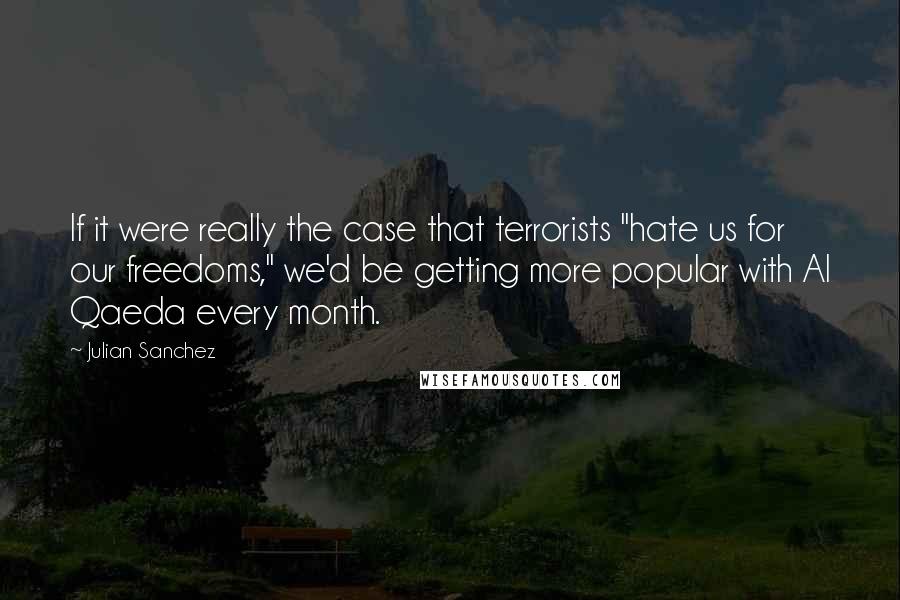 Julian Sanchez Quotes: If it were really the case that terrorists "hate us for our freedoms," we'd be getting more popular with Al Qaeda every month.