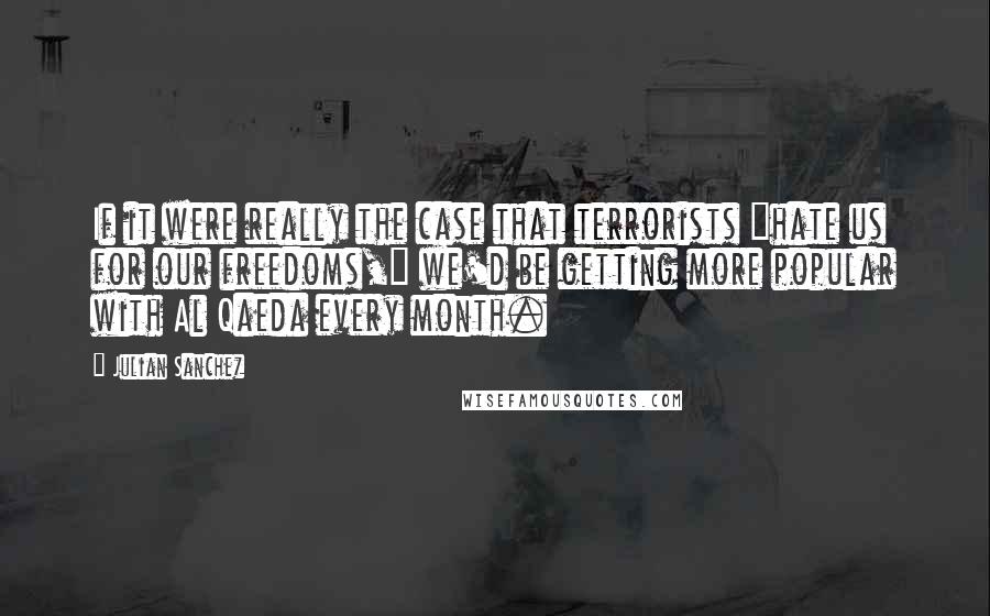 Julian Sanchez Quotes: If it were really the case that terrorists "hate us for our freedoms," we'd be getting more popular with Al Qaeda every month.