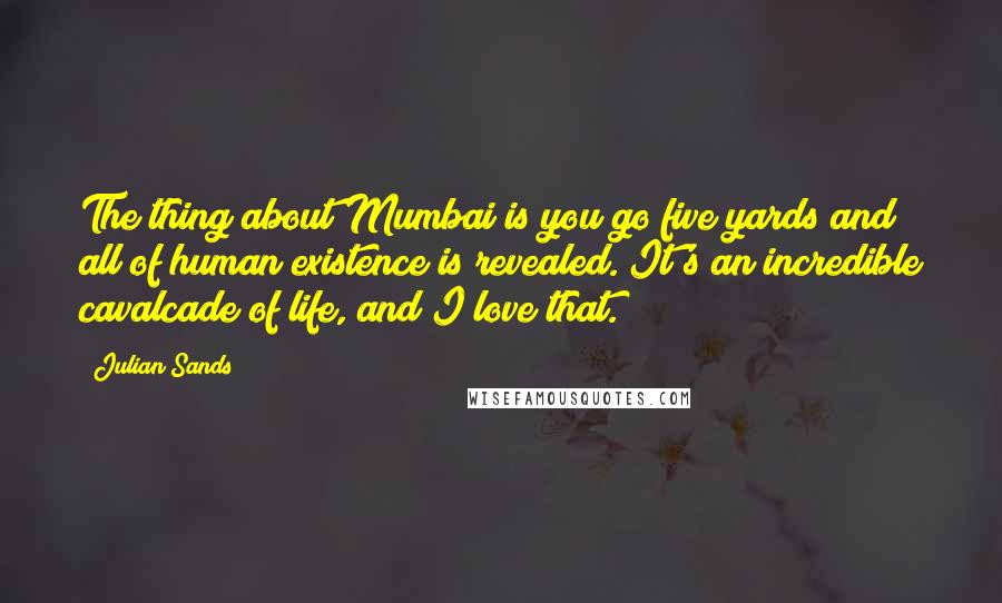 Julian Sands Quotes: The thing about Mumbai is you go five yards and all of human existence is revealed. It's an incredible cavalcade of life, and I love that.