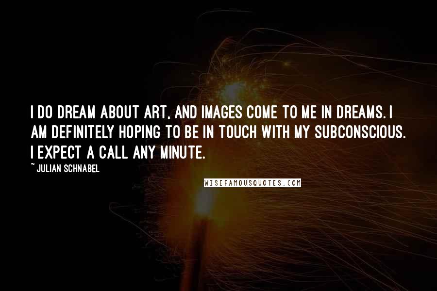 Julian Schnabel Quotes: I do dream about art, and images come to me in dreams. I am definitely hoping to be in touch with my subconscious. I expect a call any minute.