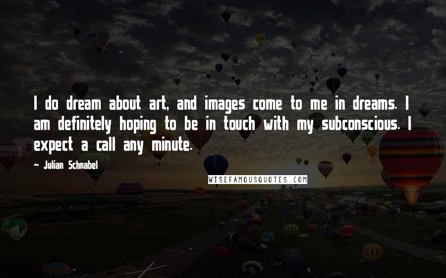 Julian Schnabel Quotes: I do dream about art, and images come to me in dreams. I am definitely hoping to be in touch with my subconscious. I expect a call any minute.