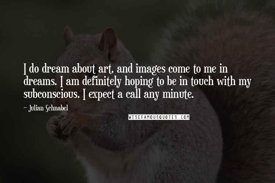 Julian Schnabel Quotes: I do dream about art, and images come to me in dreams. I am definitely hoping to be in touch with my subconscious. I expect a call any minute.