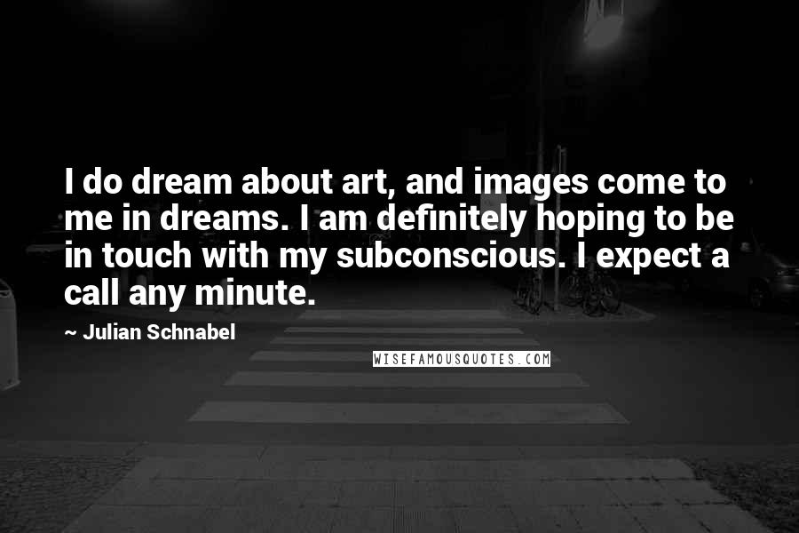 Julian Schnabel Quotes: I do dream about art, and images come to me in dreams. I am definitely hoping to be in touch with my subconscious. I expect a call any minute.