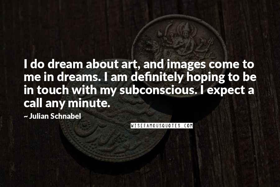 Julian Schnabel Quotes: I do dream about art, and images come to me in dreams. I am definitely hoping to be in touch with my subconscious. I expect a call any minute.