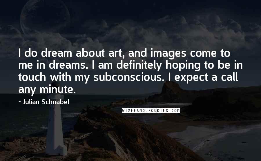 Julian Schnabel Quotes: I do dream about art, and images come to me in dreams. I am definitely hoping to be in touch with my subconscious. I expect a call any minute.