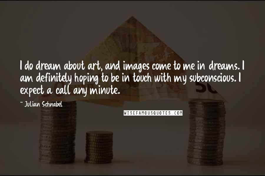 Julian Schnabel Quotes: I do dream about art, and images come to me in dreams. I am definitely hoping to be in touch with my subconscious. I expect a call any minute.