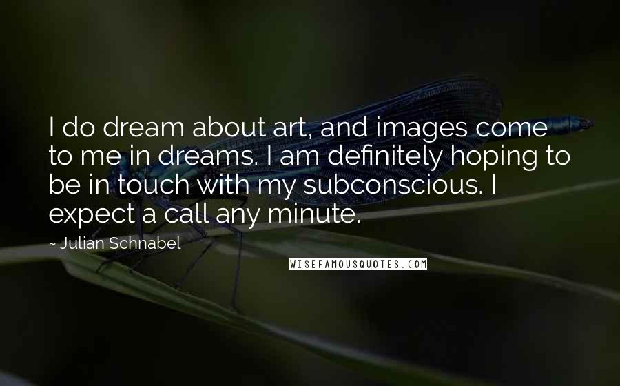 Julian Schnabel Quotes: I do dream about art, and images come to me in dreams. I am definitely hoping to be in touch with my subconscious. I expect a call any minute.