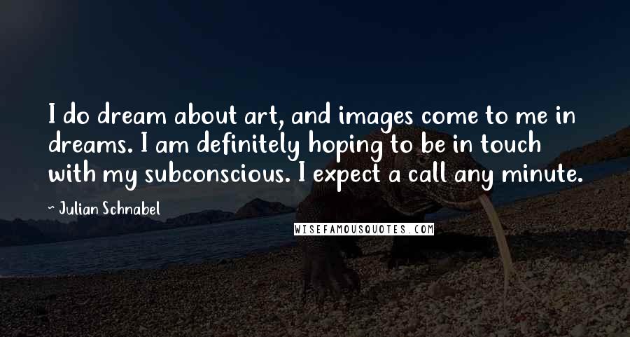 Julian Schnabel Quotes: I do dream about art, and images come to me in dreams. I am definitely hoping to be in touch with my subconscious. I expect a call any minute.