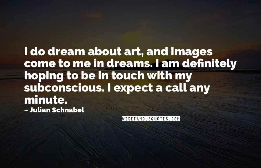 Julian Schnabel Quotes: I do dream about art, and images come to me in dreams. I am definitely hoping to be in touch with my subconscious. I expect a call any minute.