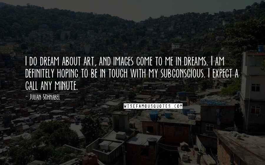 Julian Schnabel Quotes: I do dream about art, and images come to me in dreams. I am definitely hoping to be in touch with my subconscious. I expect a call any minute.