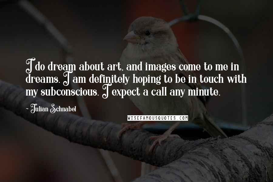 Julian Schnabel Quotes: I do dream about art, and images come to me in dreams. I am definitely hoping to be in touch with my subconscious. I expect a call any minute.