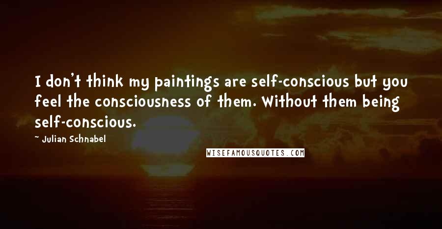 Julian Schnabel Quotes: I don't think my paintings are self-conscious but you feel the consciousness of them. Without them being self-conscious.