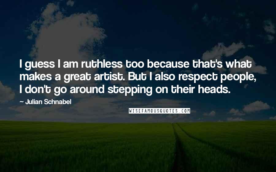 Julian Schnabel Quotes: I guess I am ruthless too because that's what makes a great artist. But I also respect people, I don't go around stepping on their heads.