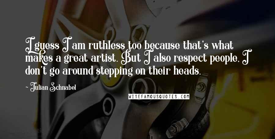 Julian Schnabel Quotes: I guess I am ruthless too because that's what makes a great artist. But I also respect people, I don't go around stepping on their heads.