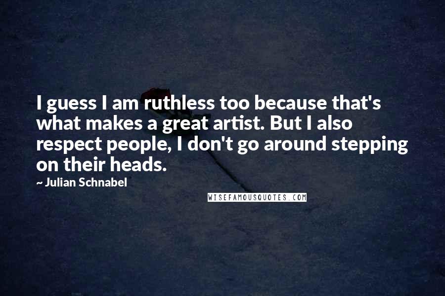 Julian Schnabel Quotes: I guess I am ruthless too because that's what makes a great artist. But I also respect people, I don't go around stepping on their heads.