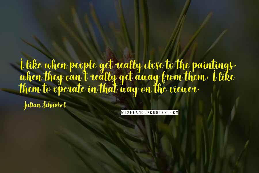 Julian Schnabel Quotes: I like when people get really close to the paintings, when they can't really get away from them, I like them to operate in that way on the viewer.