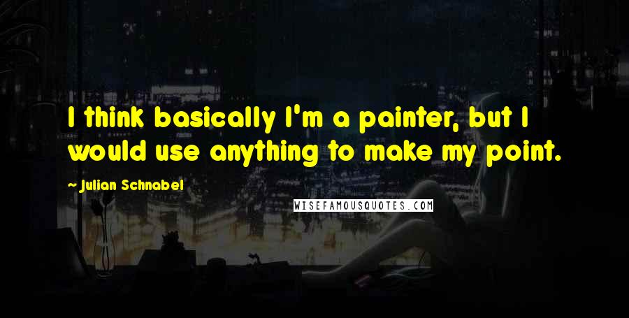 Julian Schnabel Quotes: I think basically I'm a painter, but I would use anything to make my point.