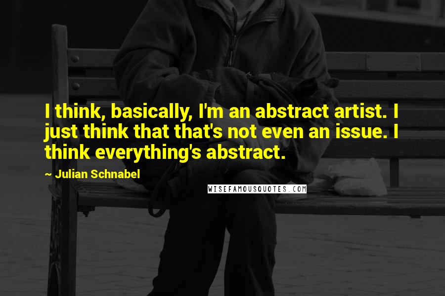 Julian Schnabel Quotes: I think, basically, I'm an abstract artist. I just think that that's not even an issue. I think everything's abstract.