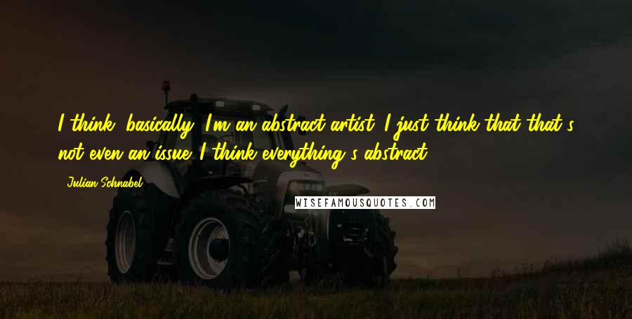 Julian Schnabel Quotes: I think, basically, I'm an abstract artist. I just think that that's not even an issue. I think everything's abstract.