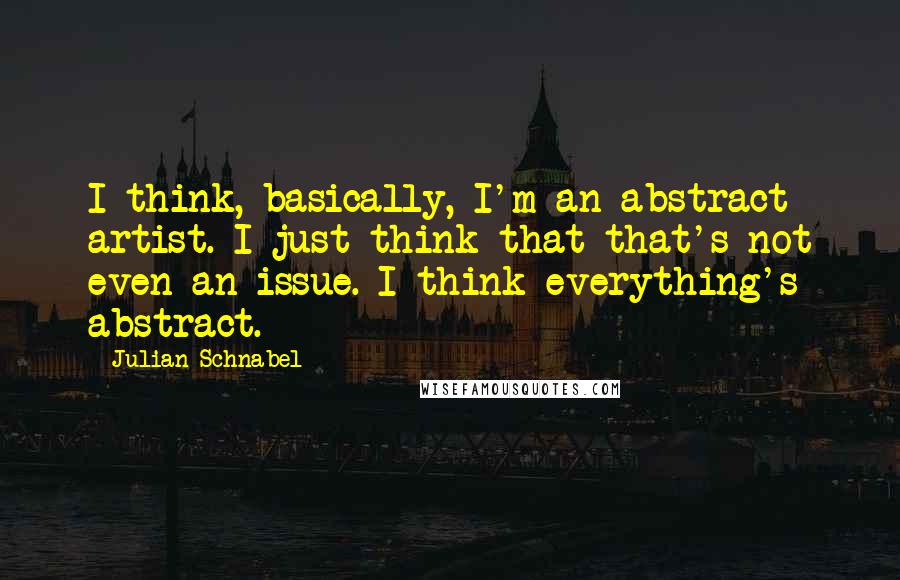 Julian Schnabel Quotes: I think, basically, I'm an abstract artist. I just think that that's not even an issue. I think everything's abstract.