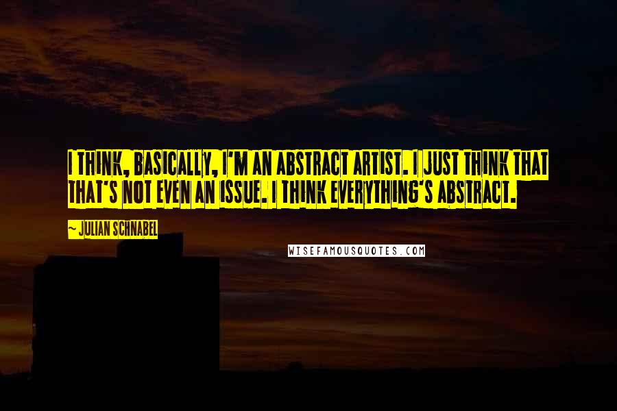 Julian Schnabel Quotes: I think, basically, I'm an abstract artist. I just think that that's not even an issue. I think everything's abstract.