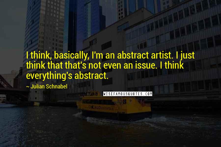 Julian Schnabel Quotes: I think, basically, I'm an abstract artist. I just think that that's not even an issue. I think everything's abstract.