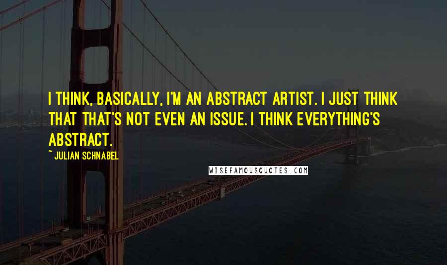 Julian Schnabel Quotes: I think, basically, I'm an abstract artist. I just think that that's not even an issue. I think everything's abstract.