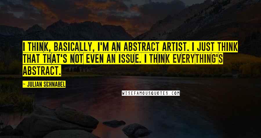 Julian Schnabel Quotes: I think, basically, I'm an abstract artist. I just think that that's not even an issue. I think everything's abstract.