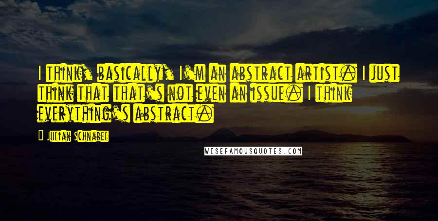 Julian Schnabel Quotes: I think, basically, I'm an abstract artist. I just think that that's not even an issue. I think everything's abstract.