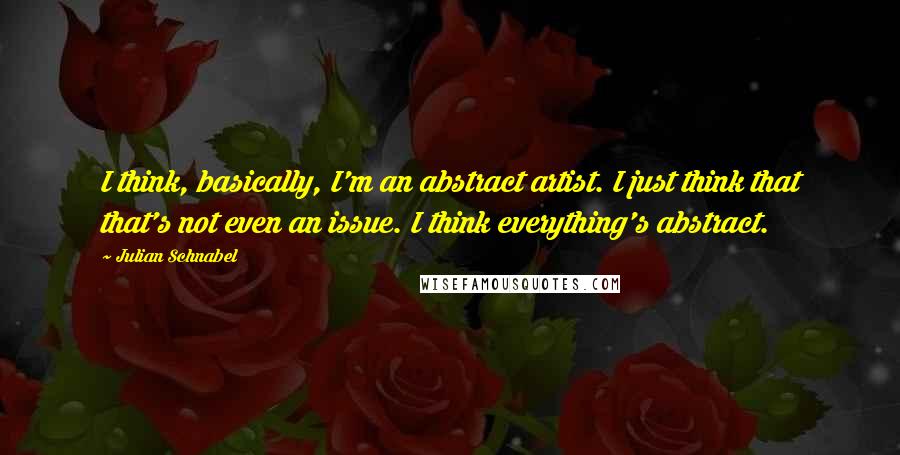 Julian Schnabel Quotes: I think, basically, I'm an abstract artist. I just think that that's not even an issue. I think everything's abstract.