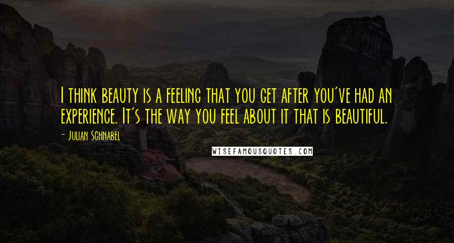 Julian Schnabel Quotes: I think beauty is a feeling that you get after you've had an experience. It's the way you feel about it that is beautiful.