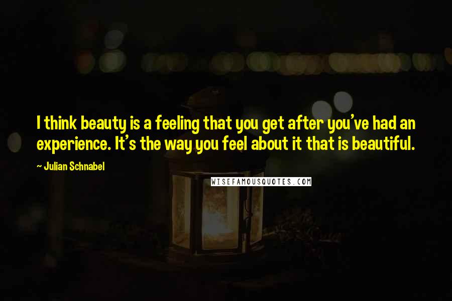 Julian Schnabel Quotes: I think beauty is a feeling that you get after you've had an experience. It's the way you feel about it that is beautiful.