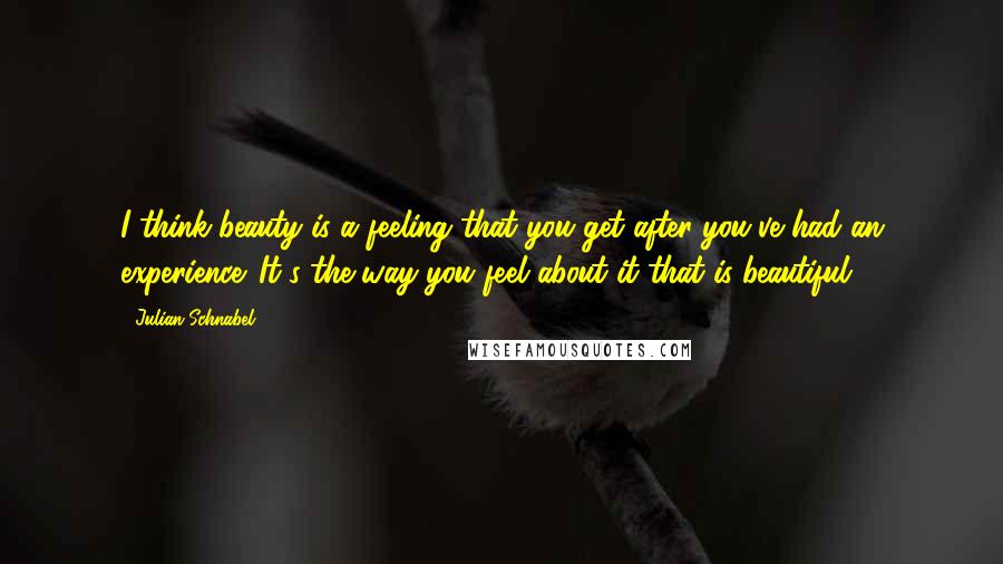 Julian Schnabel Quotes: I think beauty is a feeling that you get after you've had an experience. It's the way you feel about it that is beautiful.