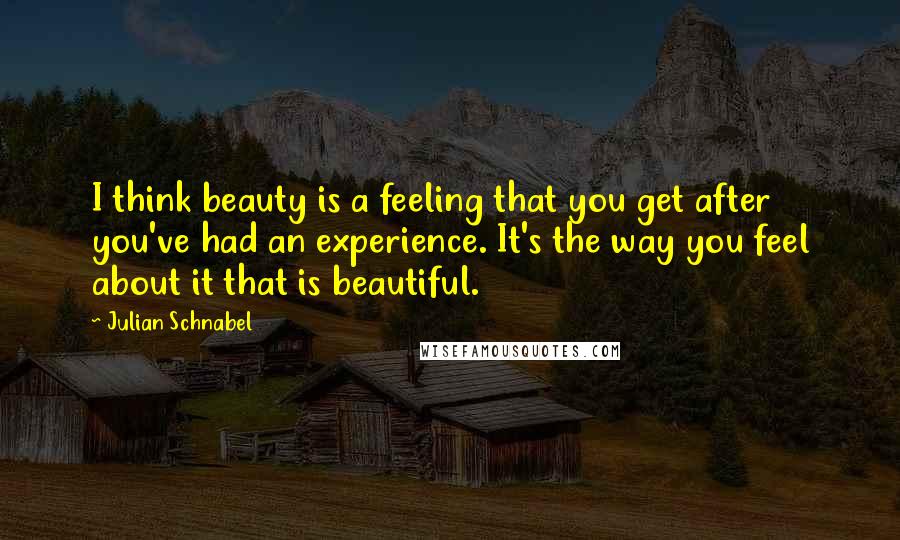 Julian Schnabel Quotes: I think beauty is a feeling that you get after you've had an experience. It's the way you feel about it that is beautiful.