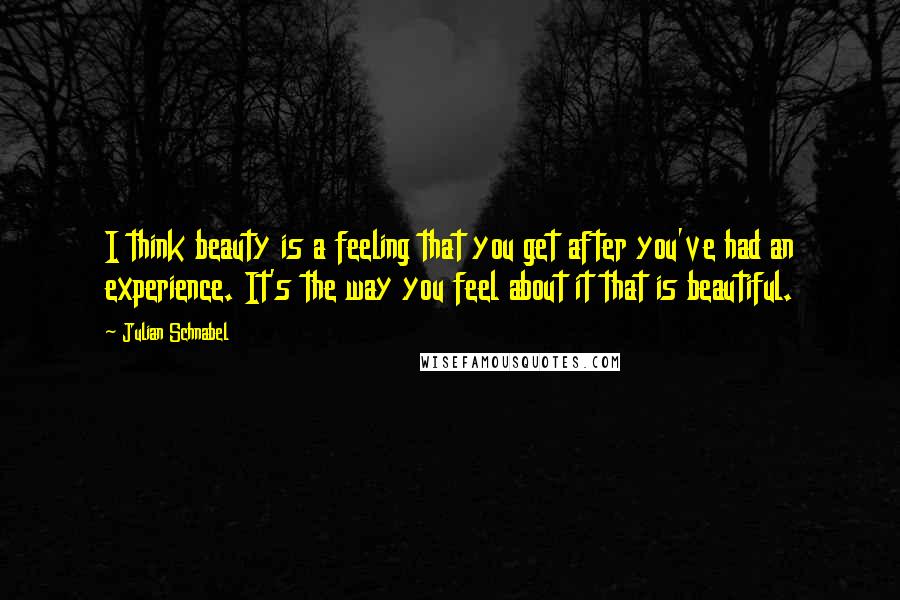 Julian Schnabel Quotes: I think beauty is a feeling that you get after you've had an experience. It's the way you feel about it that is beautiful.